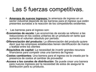 Las 5 fuerzas competitivas. Amenaza de nuevos ingresos:  la amenaza de ingreso en un sector industrial depende de las barreras para el ingreso que estén presentes aunadas a la reacción de los competidores existentes. Las barreras para el ingreso son: - Economías de escala:  Las economías de escala se refieren a las reducciones en los costos unitarios de un producto en tanto que aumenta el volumen absoluto por periodo.  - Diferenciación del producto:  La diferenciación del producto quiere decir que las empresas establecidas tienen identificación de marca y lealtad entre los clientes   - Requisitos de capital:  La necesidad de invertir grandes recursos financieros para competir crea una barrera de ingreso   - Costos cambiantes:  Una barrera para el ingreso es la creada por la presencia de costos al cambiar de proveedor   - Acceso a los canales de distribución:  Se puede crear una barrera para nuevos ingresos por la necesidad de estos de asegurar la distribución para su producto.   