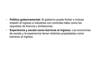 Política gubernamental:  El gobierno puede limitar o incluso impedir el ingreso a industrias con controles tales como los requisitos de licencia y limitaciones. Experiencia y escala como barreras al ingreso:  Las economías de escala y la experiencia tienen distintas propiedades como barreras al ingreso. 