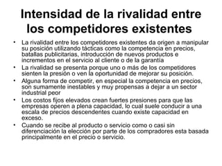 Intensidad de la rivalidad entre los competidores existentes   La rivalidad entre los competidores existentes da origen a manipular su posición utilizando tácticas como la competencia en precios, batallas publicitarias, introducción de nuevos productos e incrementos en el servicio al cliente o de la garantía   La rivalidad se presenta porque uno o más de los competidores sienten la presión o ven la oportunidad de mejorar su posición. Alguna forma de competir, en especial la competencia en precios, son sumamente inestables y muy propensas a dejar a un sector industrial peor   Los costos fijos elevados crean fuertes presiones para que las empresas operen a plena capacidad, lo cual suele conducir a una escala de precios descendentes cuando existe capacidad en exceso.  Cuando se recibe al producto o servicio como o casi sin diferenciación la elección por parte de los compradores esta basada principalmente en el precio o servicio. 
