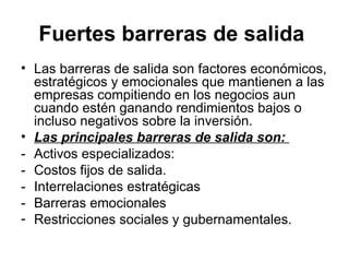 Fuertes barreras de salida   Las barreras de salida son factores económicos, estratégicos y emocionales que mantienen a las empresas compitiendo en los negocios aun cuando estén ganando rendimientos bajos o incluso negativos sobre la inversión. Las principales barreras de salida son:   - Activos especializados:  - Costos fijos de salida. - Interrelaciones estratégicas - Barreras emocionales Restricciones sociales y gubernamentales. 