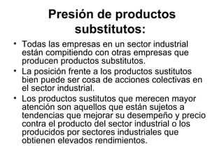 Presión de productos substitutos:   Todas las empresas en un sector industrial están compitiendo con otras empresas que producen productos substitutos.   La posición frente a los productos sustitutos bien puede ser cosa de acciones colectivas en el sector industrial.  Los productos sustitutos que merecen mayor atención son aquellos que están sujetos a tendencias que mejorar su desempeño y precio contra el producto del sector industrial o los producidos por sectores industriales que obtienen elevados rendimientos. 