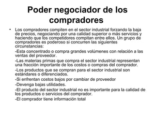 Poder negociador de los compradores   Los compradores compiten en el sector industrial forzando la baja de precios, negociando por una calidad superior o más servicios y haciendo que los competidores compitan entre ellos. Un grupo de compradores es poderoso si concurren las siguientes circunstancias:  -Esta concentrado o compra grandes volúmenes con relación a las ventas del proveedor.  - Las materias primas que compra el sector industrial representan una fracción importante de los costos o compras del comprador. - Los productos que se compran para el sector industrial son estándares o diferenciados.  - Si enfrentan costos bajos por cambiar de proveedor   - Devenga bajas utilidades.  - El producto del sector industrial no es importante para la calidad de los productos o servicios del comprador. - El comprador tiene información total  