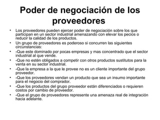 Poder de negociación de los proveedores   Los proveedores pueden ejercer poder de negociación sobre los que participan en un sector industrial amenazando con elevar los pecios o reducir la calidad de los productos . Un grupo de proveedores es poderoso si concurren las siguientes circunstancias: -Que este dominado por pocas empresas y mas concentrado que el sector industrial al que vende. -Que no estén obligados a competir con otros productos sustitutos para la venta en su sector industrial. -Que la empresa a la que le provee no es un cliente importante del grupo proveedor. -Que los proveedores vendan un producto que sea un insumo importante para el negocio del comprador. -Que los productos del grupo proveedor están diferenciados o requieren costos por cambio de proveedor. -Que el grupo de proveedores represente una amenaza real de integración hacia adelante. 