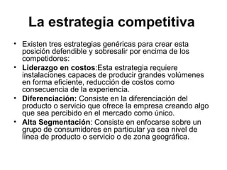 La estrategia competitiva   Existen tres estrategias genéricas para crear esta posición defendible y sobresalir por encima de los competidores: Liderazgo en costos : Esta estrategia requiere instalaciones capaces de producir grandes volúmenes en forma eficiente, reducción de costos como consecuencia de la experiencia . Diferenciación:  Consiste en la diferenciación del producto o servicio que ofrece la empresa creando algo que sea percibido en el mercado como único. Alta Segmentación : Consiste en enfocarse sobre un grupo de consumidores en particular ya sea nivel de línea de producto o servicio o de zona geográfica. 