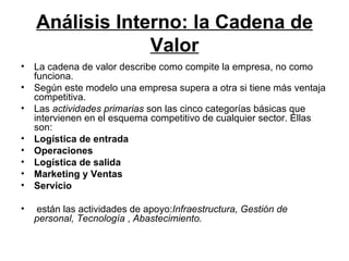 Análisis Interno: la Cadena de Valor La cadena de valor describe como compite la empresa, no como funciona.  Según este modelo una empresa supera a otra si tiene más ventaja competitiva.   Las  actividades primarias  son las cinco categorías básicas que intervienen en el esquema competitivo de cualquier sector. Ellas son: Logística de entrada Operaciones Logística de salida Marketing y Ventas Servicio están las actividades de apoyo: Infraestructura,   Gestión de personal,   Tecnología  ,  Abastecimiento. 