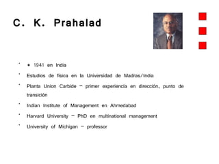 C. K. Prahalad  * 1941 en India Estudios de física en la Universidad de Madras/India Planta Union Carbide – primer experiencía en dirección, punto de transición Indian Institute of Management en Ahmedabad  Harvard University – PhD en multinational management University of Michigan – professor 