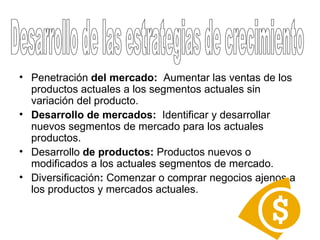 Penetración  del mercado:  Aumentar las ventas de los productos actuales a los segmentos actuales sin variación del producto.  Desarrollo de mercados:   Identificar y desarrollar nuevos segmentos de mercado para los actuales productos.  Desarrollo  de productos:  Productos nuevos o modificados a los actuales segmentos de mercado.  Diversificación :  Comenzar o comprar negocios ajenos a los productos y mercados actuales.  Desarrollo de las estrategias de crecimiento 