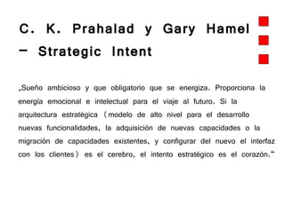 C. K. Prahalad y Gary Hamel – Strategic Intent „ Sueño ambicioso y que obligatorio que se energiza. Proporciona la energía emocional e intelectual para el viaje al futuro. Si la arquitectura estratégica (modelo de alto nivel para el desarrollo nuevas funcionalidades, la adquisición de nuevas capacidades o la migración de capacidades existentes, y configurar del nuevo el interfaz con los clientes) es el cerebro, el intento estratégico es el corazón.“ 