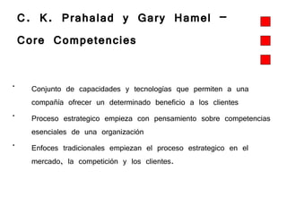 C. K. Prahalad y Gary Hamel –  Core Competencies   Conjunto de capacidades y tecnologías que permiten a una compañía ofrecer un determinado beneficio a los clientes  Proceso estrategico empieza con pensamiento sobre competencias esenciales de una organización   Enfoces tradicionales empiezan el proceso estrategico en el mercado, la competición y los clientes.  
