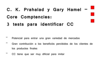 C. K. Prahalad y Gary Hamel –  Core Comptencies:  3 tests para identificar CC Potencial para entrar una gran variedad de mercados Gran contribución a los beneficiós percibidos de los clientes de los productos finales CC tiene que ser muy dificial para imitar 