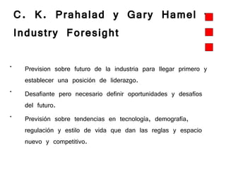 C. K. Prahalad y Gary Hamel – Industry Foresight   Prevision sobre futuro de la industria para llegar primero y establecer una posición de liderazgo.  Desafiante pero necesario definir oportunidades y desafíos del futuro.  Previsión sobre tendencias en tecnología, demografía, regulación y estilo de vida que dan las reglas y espacio nuevo y competitivo.   