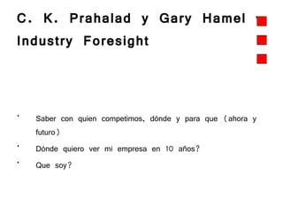 C. K. Prahalad y Gary Hamel – Industry Foresight  Saber con quien competimos, dónde y para que (ahora y futuro) Dónde quiero ver mi empresa en 10 años? Que soy?  