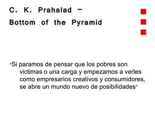 C. K. Prahalad –  Bottom of the Pyramid  “ Si paramos de pensar que los pobres son victimas o una carga y empezamos a verles como empresarios creativos y consumidores, se abre un mundo nuevo de posibilidades ”   