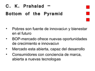 C. K. Prahalad –  Bottom of the Pyramid  Pobres son fuente de innovaci ó n y bienestar en el futuro   BOP-mercado ofrece nuevas oportunidades de crecimiento e innovaci ó n Mercado esta abierta, capaz del desarrollo Consumidores con conciencia de marca, abierta a nuevas tecnolog í as 