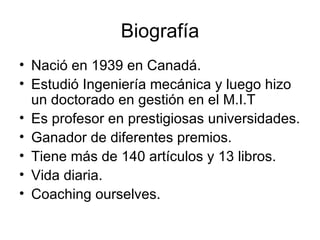 Biografía Nació en 1939  en  Canadá.  Estudió Ingeniería mecánica y luego hizo un doctorado en gestión en el M.I.T   Es profesor en prestigiosas universidades. Ganador de diferentes premios. Tiene más de 140 artículos y 13 libros. Vida diaria. Coaching ourselves. 