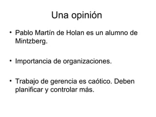 Una opinión  Pablo Martín de Holan es un alumno de Mintzberg. Importancia de organizaciones.  Trabajo de gerencia es caótico. Deben planificar y controlar más.  