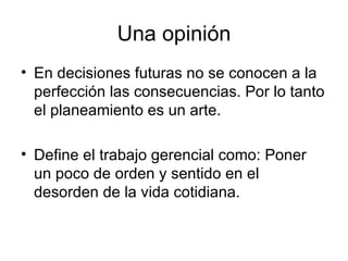 Una opinión En decisiones futuras no se conocen a la perfección las consecuencias. Por lo tanto el planeamiento es un arte. Define el trabajo gerencial como:  Poner un poco de orden y sentido en el desorden de la vida cotidiana. 