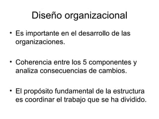 Diseño organizacional Es importante en el desarrollo de las organizaciones. Coherencia entre los 5 componentes y analiza consecuencias de cambios.  El propósito fundamental de la estructura es coordinar el trabajo que se ha dividido. 