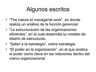 Algunos escritos “ The nature of managerial work”, en donde realiza un análisis de la función gerencial. “ La estructuración de las organizaciones eficientes”, en el cual desarrolla su modelo de diseño de estructuras. “ Safari a la estrategia”, sobre estrategia.   “ El poder en la organización”, en el que analiza el poder como clave en las relaciones dentro del marco organizacional.   