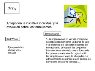 70’s Karl Weick James March Anteponen la iniciativa individual y la evolución sobre los formulismos   "...la organización en vez de empujarse se debe gobernar como un barco de vela y la eficiencia del liderazgo depende de su capacidad de regular las pequeñas intervenciones de modo que la fuerza de los procesos naturales de organización las amplifique en lugar de ahogarlas. La administración se parece a una barrera de nieve para desviar la ventisca …” Ejemplo de las abejas y las moscas 