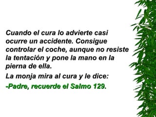 Cuando el cura lo advierte casi ocurre un accidente. Consigue controlar el coche ,  aunque no resiste la tentación y pone la mano en la pierna de ella. La monja mira al cura y le dice: -Padre, recuerde el Salmo 129. 