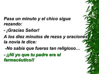 Pasa un minuto y el chico sigue rezando: - ¡Gracias Señor! A los diez minutos de rezos y oraciones la novia le dice: -No sabía que fueras tan religioso… - ¡¡Ni yo que tu padre era el farmacéutico!!   