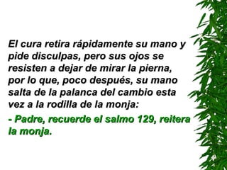 El cura retira rápidamente su mano y pide disculpas, pero sus ojos se resisten a dejar de mirar la pierna, por lo que, poco después, su mano salta de la palanca del cambio esta vez a la rodilla de la monja: - Padre, recuerde el salmo 129 ,  reitera la monja. 