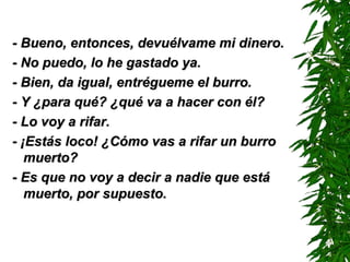 - Bueno, entonces, devuélvame mi dinero.- Bueno, entonces, devuélvame mi dinero.
- No puedo, lo he gastado ya.- No puedo, lo he gastado ya.
- Bien, da igual, entrégueme el burro.- Bien, da igual, entrégueme el burro.
- Y ¿para qué? ¿qué va a hacer con él?- Y ¿para qué? ¿qué va a hacer con él?
- Lo voy a rifar.- Lo voy a rifar.
- ¡Estás loco! ¿Cómo vas a rifar un burro- ¡Estás loco! ¿Cómo vas a rifar un burro
muerto?muerto?
- Es que no voy a decir a nadie que está- Es que no voy a decir a nadie que está
muerto, por supuesto.muerto, por supuesto.
 