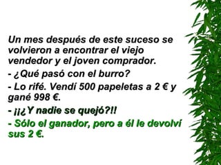 Un mes después de este suceso seUn mes después de este suceso se
volvieron a encontrar el viejovolvieron a encontrar el viejo
vendedor y el joven comprador.vendedor y el joven comprador.
- ¿Qué pasó con el burro?- ¿Qué pasó con el burro?
- Lo rifé. Vendí 500 papeletas a 2 € y- Lo rifé. Vendí 500 papeletas a 2 € y
gané 998 €.gané 998 €.
- ¡¡¿Y nadie se quejó?!!- ¡¡¿Y nadie se quejó?!!
- Sólo el ganador, pero a él le devolví- Sólo el ganador, pero a él le devolví
sus 2 €.sus 2 €.
 