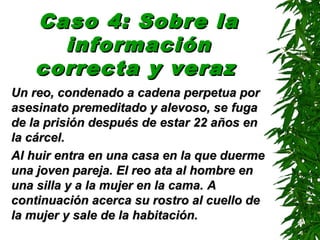 Caso 4: Sobre laCaso 4: Sobre la
informacióninformación
correcta y verazcorrecta y veraz
Un reo, condenado a cadena perpetua porUn reo, condenado a cadena perpetua por
asesinato premeditado y alevoso, seasesinato premeditado y alevoso, se fugafuga
de la prisión después dede la prisión después de estarestar 22 años en22 años en
la cárcella cárcel..
Al huir entra en una casa en la que duermeAl huir entra en una casa en la que duerme
una joven pareja. El reo ata al hombre enuna joven pareja. El reo ata al hombre en
una silla y a la mujer en la cama.una silla y a la mujer en la cama. AA
continuación acerca su rostro al cuello decontinuación acerca su rostro al cuello de
la mujer y sale de la habitación.la mujer y sale de la habitación.
 