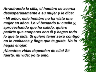Arrastrando la silla, el hombre se acercaArrastrando la silla, el hombre se acerca
desesperadamente a su mujer y le dice:desesperadamente a su mujer y le dice:
- Mi amor, este hombre no ha visto una- Mi amor, este hombre no ha visto una
mujer en años. Lmujer en años. Loo vi besando tu cuello y,vi besando tu cuello y,
aprovechando que ha salido, quieroaprovechando que ha salido, quiero
pedirte que cooperes con él y hagas todopedirte que cooperes con él y hagas todo
lo que te pida. Si quiere tener sexo contigolo que te pida. Si quiere tener sexo contigo
no lo rechaces y finge que te gusta. No lono lo rechaces y finge que te gusta. No lo
hagas enojar.hagas enojar.
¡Nuestras vidas dependen de ello! Sé¡Nuestras vidas dependen de ello! Sé
fuerte, mi vida; yo te amo.fuerte, mi vida; yo te amo.
 