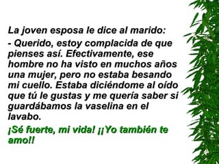 La joven esposa le dice al marido:La joven esposa le dice al marido:
- Querido, estoy complacida de que- Querido, estoy complacida de que
pienses así. Efectivamente, esepienses así. Efectivamente, ese
hombre no ha visto en muchos añoshombre no ha visto en muchos años
una mujer, pero no estaba besandouna mujer, pero no estaba besando
mi cuello. Estaba diciéndome al oídomi cuello. Estaba diciéndome al oído
que tú le gustas y me quería saber sique tú le gustas y me quería saber si
guardábamos la vaselina en elguardábamos la vaselina en el
lavabo.lavabo.
¡Sé fuerte, mi vida! ¡¡Yo también te¡Sé fuerte, mi vida! ¡¡Yo también te
amo!!amo!!
 