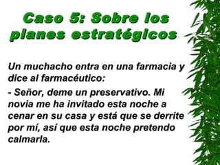 Caso 5: Sobre losCaso 5: Sobre los
planes estratégicosplanes estratégicos
Un muchacho entra en una farmacia yUn muchacho entra en una farmacia y
dice al farmacéutico:dice al farmacéutico:
- Señor, deme un preservativo. Mi- Señor, deme un preservativo. Mi
novia me ha invitado esta noche anovia me ha invitado esta noche a
cenar en su casa y está que se derritecenar en su casa y está que se derrite
por mí, así que esta noche pretendopor mí, así que esta noche pretendo
calmarla.calmarla.
 