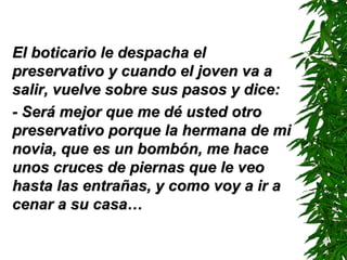 El boticario le despacha elEl boticario le despacha el
preservativo y cuando el joven va apreservativo y cuando el joven va a
salir, vuelve sobre sus pasos y dice:salir, vuelve sobre sus pasos y dice:
- Será mejor que me dé usted otro- Será mejor que me dé usted otro
preservativo porque la hermana de mipreservativo porque la hermana de mi
novia, que es un bombón, me hacenovia, que es un bombón, me hace
unos cruces de piernas que le veounos cruces de piernas que le veo
hasta las entrañas, y como voy a ir ahasta las entrañas, y como voy a ir a
cenar a su casa…cenar a su casa…
 