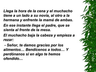 Llega la hora de la cena y el muchachoLlega la hora de la cena y el muchacho
tiene a un lado a su novia, al otro a latiene a un lado a su novia, al otro a la
hermana y enfrente la mamá de ambas.hermana y enfrente la mamá de ambas.
En ese instante llega el padre, que seEn ese instante llega el padre, que se
sienta al frente de la mesa.sienta al frente de la mesa.
El muchacho baja la cabeza y empieza aEl muchacho baja la cabeza y empieza a
rezar:rezar:
- Señor, te damos gracias por los- Señor, te damos gracias por los
alimentos…alimentos… BBendícenos a todos…endícenos a todos… YY
perdónanos si en algo te hemosperdónanos si en algo te hemos
ofendido…ofendido…
 