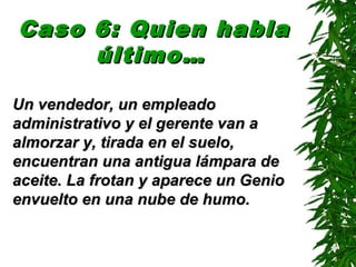 Caso 6: Quien hablaCaso 6: Quien habla
último…último…
Un vendedor, un empleadoUn vendedor, un empleado
administrativo y el gerente van aadministrativo y el gerente van a
almorzar y, tirada en el suelo,almorzar y, tirada en el suelo,
encuentran una antigua lámpara deencuentran una antigua lámpara de
aceite. La frotan y aparece un Genioaceite. La frotan y aparece un Genio
envuelto en una nube de humo.envuelto en una nube de humo.
 
