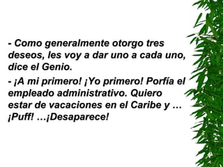 - Como generalmente otorgo tres- Como generalmente otorgo tres
deseos, les voy a dar uno a cada uno,deseos, les voy a dar uno a cada uno,
dice el Genio.dice el Genio.
- ¡A mi primero! ¡Yo primero! Porfía el- ¡A mi primero! ¡Yo primero! Porfía el
empleado administrativo. Quieroempleado administrativo. Quiero
estar de vacaciones en el Caribe y …estar de vacaciones en el Caribe y …
¡¡PufPuff!f! …¡…¡DDesaparece!esaparece!
 