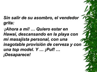 Sin salir de su asombro, el vendedorSin salir de su asombro, el vendedor
grita:grita:
-¡Ahora a mí! … Quiero estar en¡Ahora a mí! … Quiero estar en
Hawai, descansando en la playa conHawai, descansando en la playa con
mi masajista personal, con unami masajista personal, con una
inagotable provisión de cerveza y coninagotable provisión de cerveza y con
una top model. Y …una top model. Y … ¡¡PufPuf!! ……
¡¡DDesaparece!esaparece!
 