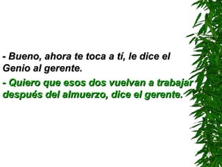 -- Bueno, ahora te toca a tí, le dice elBueno, ahora te toca a tí, le dice el
Genio al gerente.Genio al gerente.
- Quiero que esos dos vuelvan a trabajar- Quiero que esos dos vuelvan a trabajar
después del almuerzo, dice el gerente.después del almuerzo, dice el gerente.
 