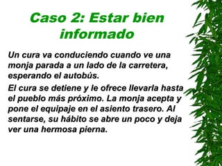 Caso 2: Estar bien
informado
Un cura va conduciendo cuando ve unaUn cura va conduciendo cuando ve una
monja parada a un lado de la carreteramonja parada a un lado de la carretera,,
esperando el autobús.esperando el autobús.
El cura se detiene y le ofrece llevarla hastaEl cura se detiene y le ofrece llevarla hasta
el pueblo más próximo. La monja acepta yel pueblo más próximo. La monja acepta y
pone el equipaje en el asiento trasero. Alpone el equipaje en el asiento trasero. Al
sentarse, su hábito se abre un poco y dejasentarse, su hábito se abre un poco y deja
ver una hermosa piernaver una hermosa pierna..
 