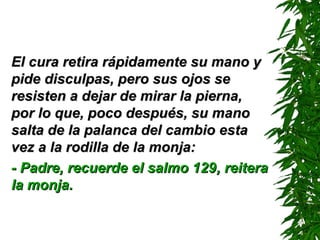 El cura retira rápidamente su mano yEl cura retira rápidamente su mano y
pide disculpas, pero sus ojos sepide disculpas, pero sus ojos se
resisten a dejar de mirar la pierna,resisten a dejar de mirar la pierna,
por lo que, poco después, su manopor lo que, poco después, su mano
salta de la palanca del cambio estasalta de la palanca del cambio esta
vez a la rodilla de la monja:vez a la rodilla de la monja:
- Padre, recuerde el salmo 129- Padre, recuerde el salmo 129,, reiterareitera
la monja.la monja.
 