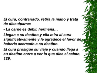 El cura, contrariado, retira la mano y trataEl cura, contrariado, retira la mano y trata
de disculparse:de disculparse:
- La carne es débil, hermana…- La carne es débil, hermana…
Llegan a su destino y ella mira al curaLlegan a su destino y ella mira al cura
significativamente y le agradece el favor designificativamente y le agradece el favor de
haberla acercado a su destino.haberla acercado a su destino.
El cura prosigue su viaje y cuando llega aEl cura prosigue su viaje y cuando llega a
su destino corre a ver lo que dice el salmosu destino corre a ver lo que dice el salmo
129.129.
 