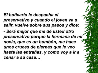 El boticario le despacha el preservativo y cuando el joven va a salir, vuelve sobre sus pasos y dice: - Será mejor que me dé usted otro preservativo porque la hermana de mi novia, que es un bombón, me hace unos cruces de piernas que le veo hasta las entrañas, y como voy a ir a cenar a su casa… 