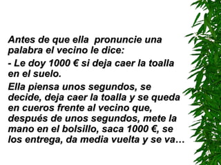 Antes de que ella  pronuncie una palabra el vecino le dice: -  Le doy 1000  €  si deja caer la toalla en el suelo. Ella piensa unos segundos, se decide, deja caer la toalla y se queda en cueros frente al vecino que, después de unos segundos, mete la mano en el bolsillo, saca 1000  € , se los entrega, da media vuelta y se va… 