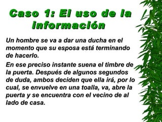 Caso 1: El uso de la
    información
Un hombre se va a dar una ducha en el
momento que su esposa está terminando
de hacerlo.
En ese preciso instante suena el timbre de
la puerta. Después de algunos segundos
de duda, ambos deciden que ella irá, por lo
cual, se envuelve en una toalla, va, abre la
puerta y se encuentra con el vecino de al
lado de casa.
 