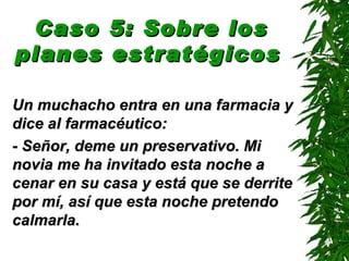 Caso 5: Sobre los
planes estratégicos

Un muchacho entra en una farmacia y
dice al farmacéutico:
- Señor, deme un preservativo. Mi
novia me ha invitado esta noche a
cenar en su casa y está que se derrite
por mí, así que esta noche pretendo
calmarla.
 