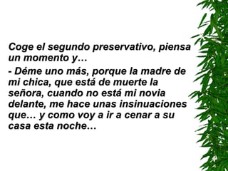 Coge el segundo preservativo, piensa
un momento y…
- Déme uno más, porque la madre de
mi chica, que está de muerte la
señora, cuando no está mi novia
delante, me hace unas insinuaciones
que… y como voy a ir a cenar a su
casa esta noche…
 