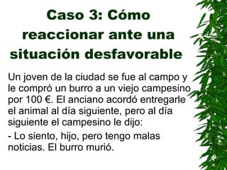 Caso 3: Cómo reaccionar ante una situación desfavorable   Un joven de la ciudad se fue al campo y le compró un burro a un viejo campesino por 100 €. El anciano acordó entregarle el animal al día siguiente, pero al día siguiente el campesino le dijo: - Lo siento, hijo, pero tengo malas noticias. El burro murió. 