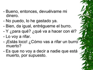 - Bueno, entonces, devuélvame mi dinero. - No puedo, lo he gastado ya. - Bien, da igual, entrégueme el burro. - Y ¿para qué? ¿qué va a hacer con él? - Lo voy a rifar. - ¡Estás loco! ¿Cómo vas a rifar un burro muerto? - Es que no voy a decir a nadie que está muerto, por supuesto. 