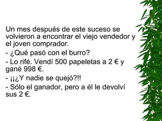 Un mes después de este suceso se volvieron a encontrar el viejo vendedor y el joven comprador. - ¿Qué pasó con el burro? - Lo rifé. Vendí 500 papeletas a 2 € y gané 998 €. - ¡¡¿Y nadie se quejó?!! - Sólo el ganador, pero a él le devolví sus 2 €. 